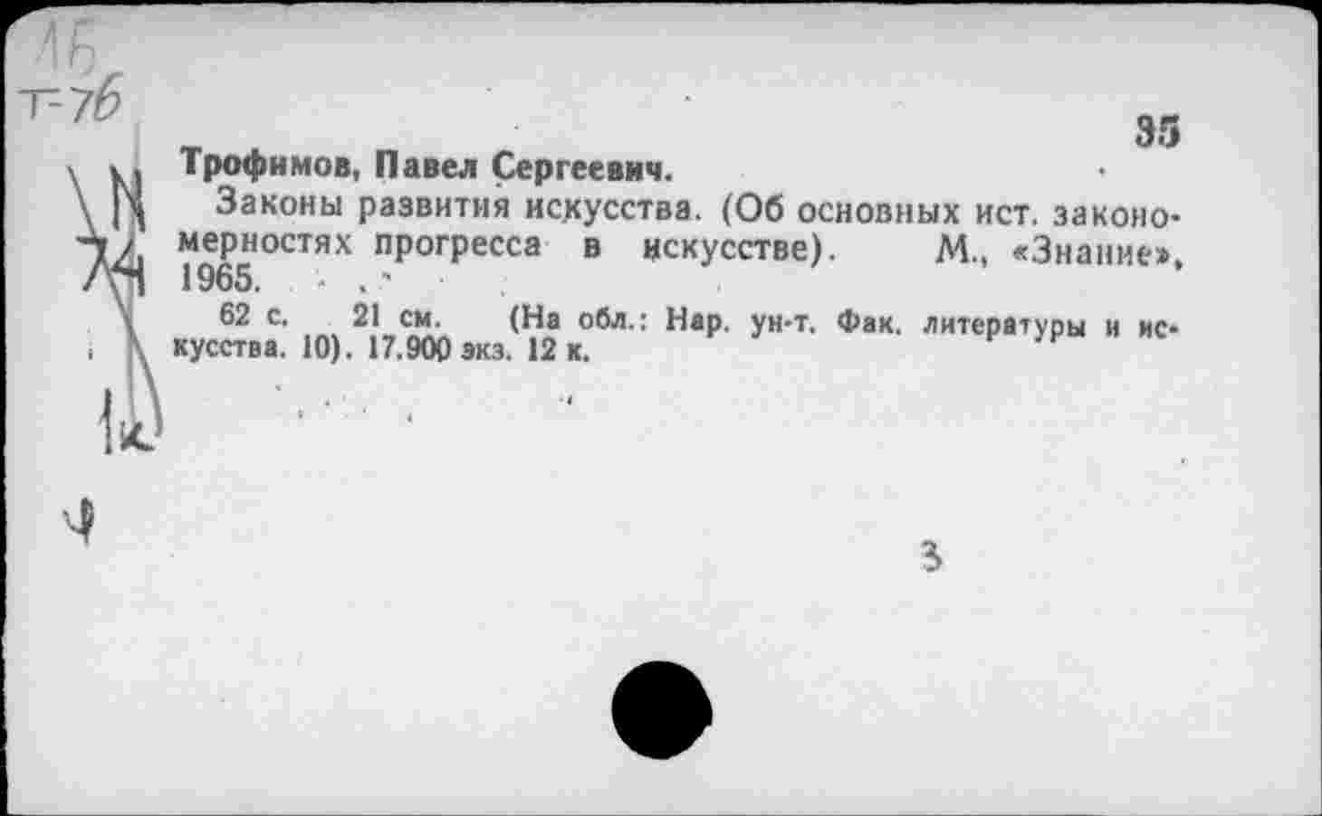 ﻿Трофимов, Павел Сергеевич.
Законы развития искусства. (Об основных ист. закономерностях прогресса в искусстве). М., «Знание», 1965. ■ . '
62 с. 21 см. (На обл.: Нар. ун-т. Фак. литературы и искусства. 10). 17.900 экз. 12 к.	н